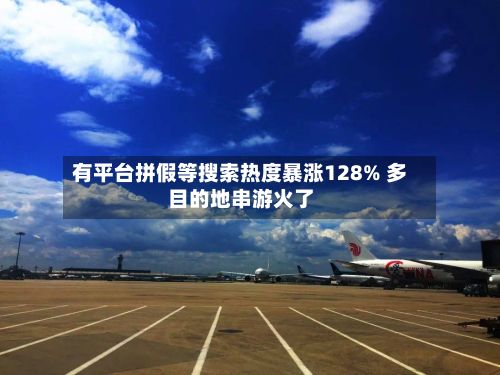 有平台拼假等搜索热度暴涨128% 多目的地串游火了-第2张图片