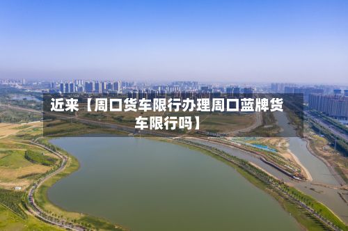 近来【周口货车限行办理周口蓝牌货车限行吗】
