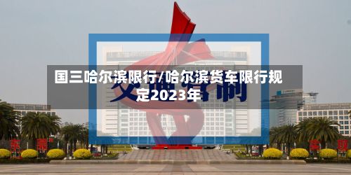 国三哈尔滨限行/哈尔滨货车限行规定2023年-第2张图片