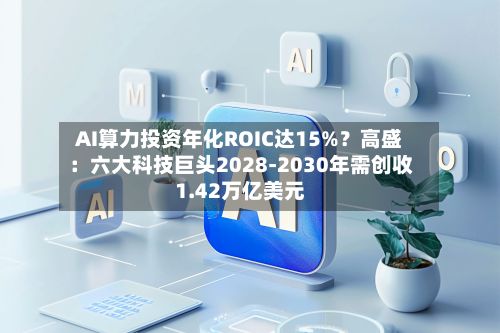 AI算力投资年化ROIC达15%？高盛：六大科技巨头2028-2030年需创收1.42万亿美元