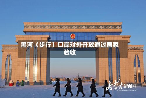 黑河（步行）口岸对外开放通过国家验收