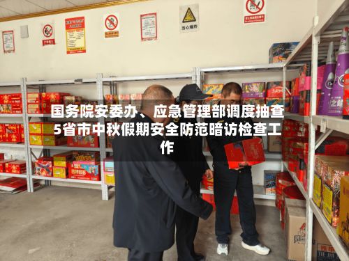 国务院安委办、应急管理部调度抽查5省市中秋假期安全防范暗访检查工作