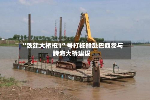 “铁建大桥桩1	”号打桩船赴巴西参与跨海大桥建设-第3张图片