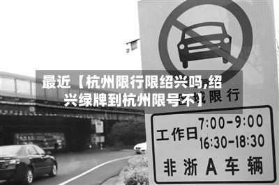 最近【杭州限行限绍兴吗,绍兴绿牌到杭州限号不】