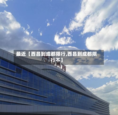 最近【西昌到成都限行,西昌到成都限行不】-第3张图片