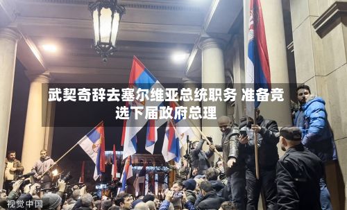 武契奇辞去塞尔维亚总统职务 准备竞选下届政府总理