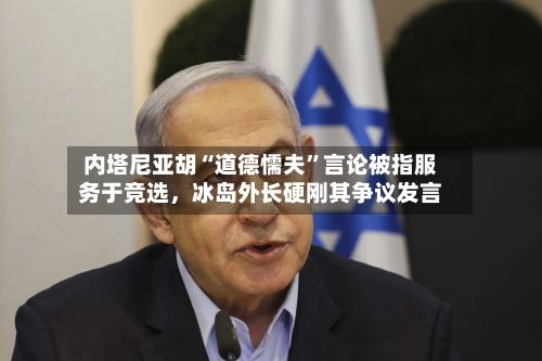 内塔尼亚胡“道德懦夫”言论被指服务于竞选，冰岛外长硬刚其争议发言