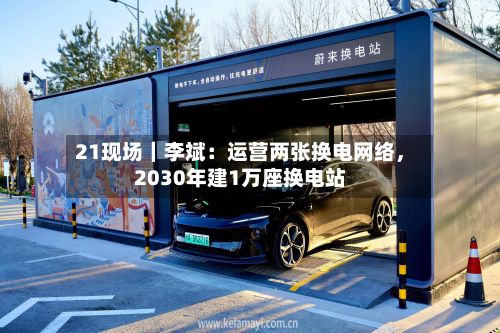 21现场｜李斌：运营两张换电网络，2030年建1万座换电站-第2张图片