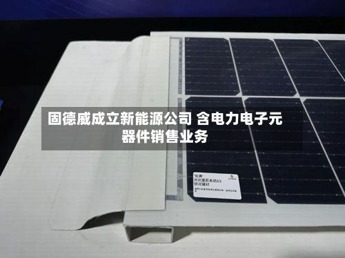 固德威成立新能源公司 含电力电子元器件销售业务-第3张图片