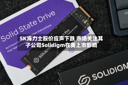 SK海力士股价应声下跌 市场关注其子公司Solidigm在美上市影响