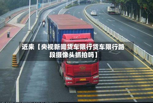 近来【央视新闻货车限行货车限行路段摄像头抓拍吗】-第2张图片
