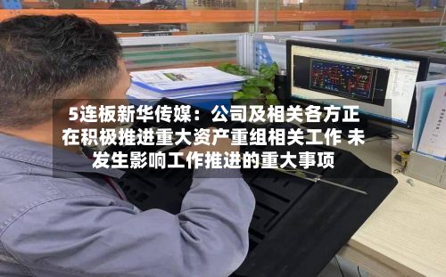 5连板新华传媒:公司及相关各方正在积极推进重大资产重组相关工作 未发生影响工作推进的重大事项-第2张图片