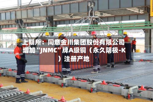 上期所：同意金川集团股份有限公司增加“JNMC”牌A级铜（永久阴极-K）注册产地-第3张图片