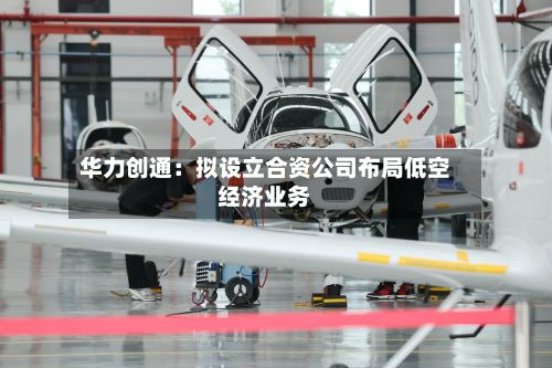华力创通：拟设立合资公司布局低空经济业务