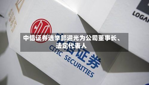 中信证券选举邹迎光为公司董事长、法定代表人