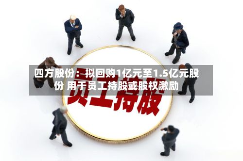 四方股份：拟回购1亿元至1.5亿元股份 用于员工持股或股权激励-第3张图片