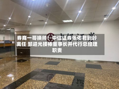 券商一哥换帅!中信证券张佑君到龄离任 邹迎光接棒董事长并代行总经理职责-第2张图片