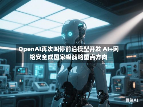 OpenAI再次叫停前沿模型开发 AI+网络安全成国家级战略重点方向