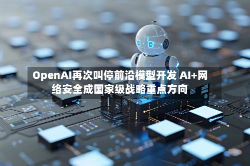 OpenAI再次叫停前沿模型开发 AI+网络安全成国家级战略重点方向-第2张图片