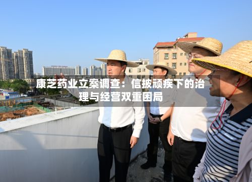 康芝药业立案调查：信披顽疾下的治理与经营双重困局