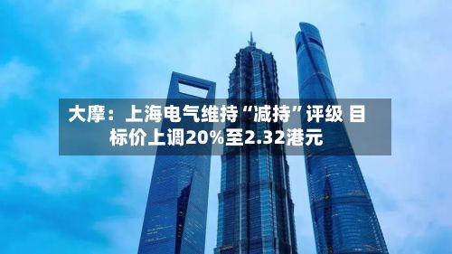 大摩：上海电气维持“减持”评级 目标价上调20%至2.32港元-第2张图片