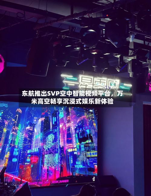 东航推出SVP空中智能视频平台，万米高空畅享沉浸式娱乐新体验