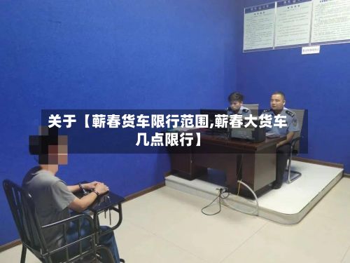 关于【蕲春货车限行范围,蕲春大货车几点限行】-第2张图片