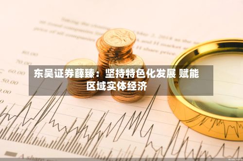 东吴证券薛臻:坚持特色化发展 赋能区域实体经济