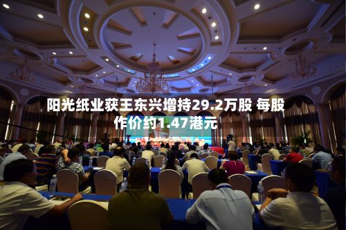 阳光纸业获王东兴增持29.2万股 每股作价约1.47港元-第2张图片