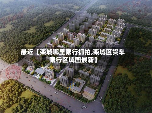 最近【栾城哪里限行抓拍,栾城区货车限行区域图最新】