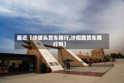 最近【沙坡头货车限行,沙阳路货车限行吗】