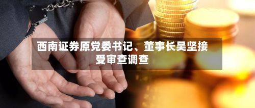 西南证券原党委书记	、董事长吴坚接受审查调查-第3张图片