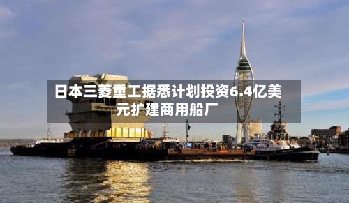 日本三菱重工据悉计划投资6.4亿美元扩建商用船厂-第2张图片