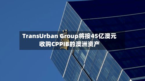 TransUrban Group将按45亿澳元收购CPPIB的澳洲资产