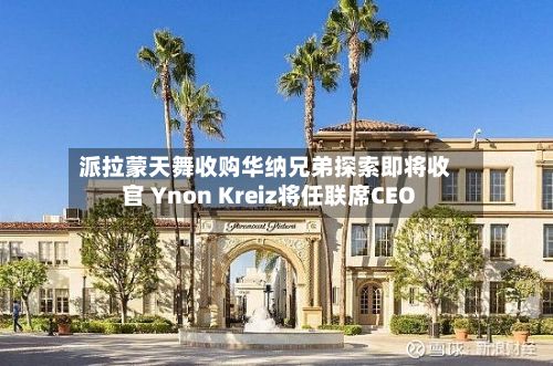 派拉蒙天舞收购华纳兄弟探索即将收官 Ynon Kreiz将任联席CEO