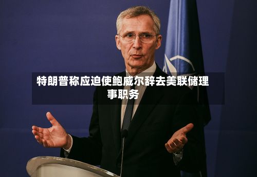 特朗普称应迫使鲍威尔辞去美联储理事职务