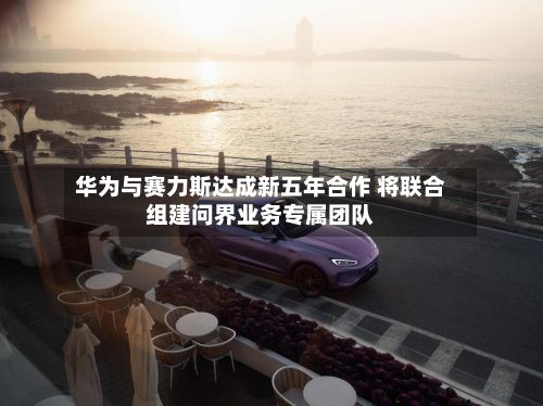 华为与赛力斯达成新五年合作 将联合组建问界业务专属团队-第1张图片