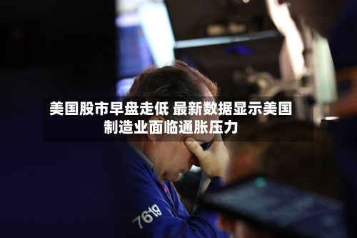 美国股市早盘走低 最新数据显示美国制造业面临通胀压力