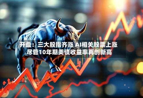 开盘：三大股指齐涨 AI相关股票上涨 尽管10年期美债收益率再创新高-第2张图片