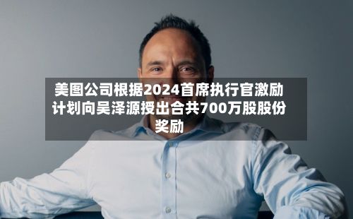 美图公司根据2024首席执行官激励计划向吴泽源授出合共700万股股份奖励-第1张图片