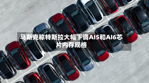 马斯克称特斯拉大幅下调AI5和AI6芯片内存规格