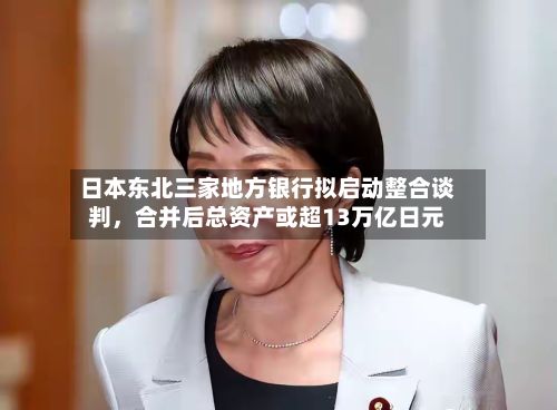 日本东北三家地方银行拟启动整合谈判，合并后总资产或超13万亿日元-第2张图片