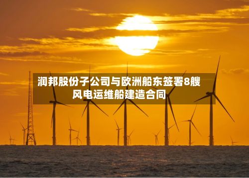 润邦股份子公司与欧洲船东签署8艘风电运维船建造合同