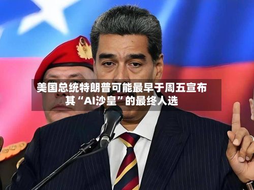 美国总统特朗普可能最早于周五宣布其“AI沙皇”的最终人选-第2张图片