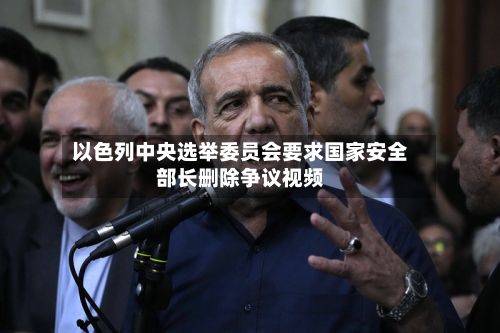 以色列中央选举委员会要求国家安全部长删除争议视频
