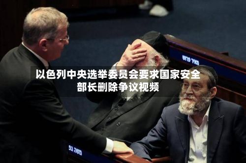 以色列中央选举委员会要求国家安全部长删除争议视频-第3张图片