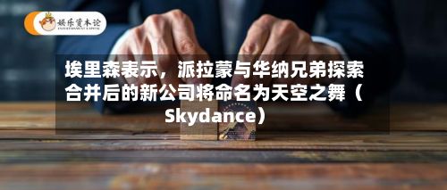 埃里森表示，派拉蒙与华纳兄弟探索合并后的新公司将命名为天空之舞（Skydance）-第2张图片