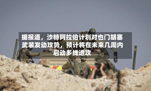 据报道，沙特阿拉伯计划对也门胡塞武装发动攻势，预计将在未来几周内启动多线进攻
