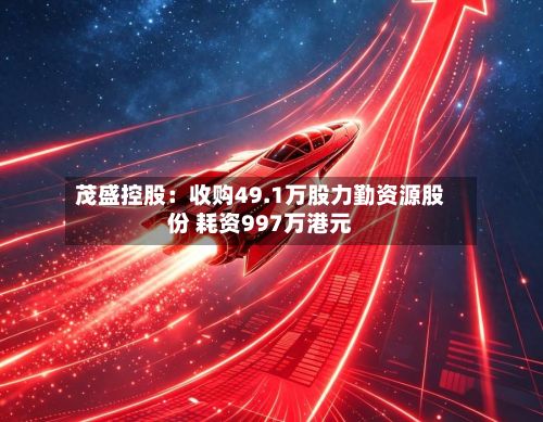 茂盛控股：收购49.1万股力勤资源股份 耗资997万港元