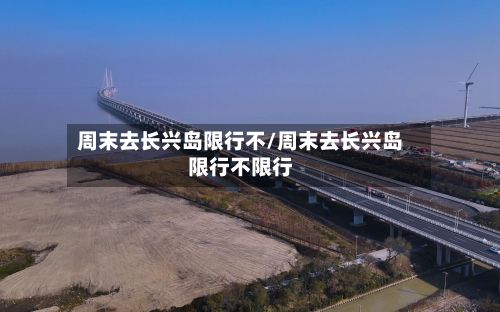 周末去长兴岛限行不/周末去长兴岛限行不限行-第2张图片